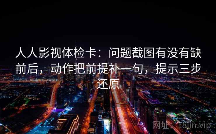 人人影视体检卡：问题截图有没有缺前后，动作把前提补一句，提示三步还原