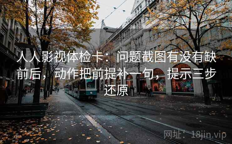 人人影视体检卡：问题截图有没有缺前后，动作把前提补一句，提示三步还原