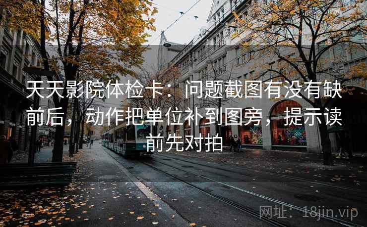 天天影院体检卡：问题截图有没有缺前后，动作把单位补到图旁，提示读前先对拍