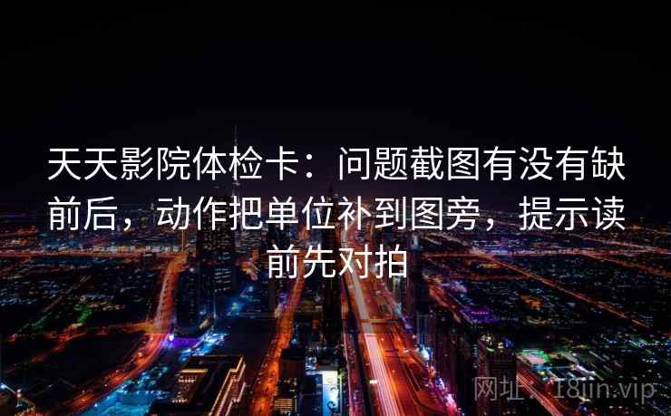 天天影院体检卡：问题截图有没有缺前后，动作把单位补到图旁，提示读前先对拍