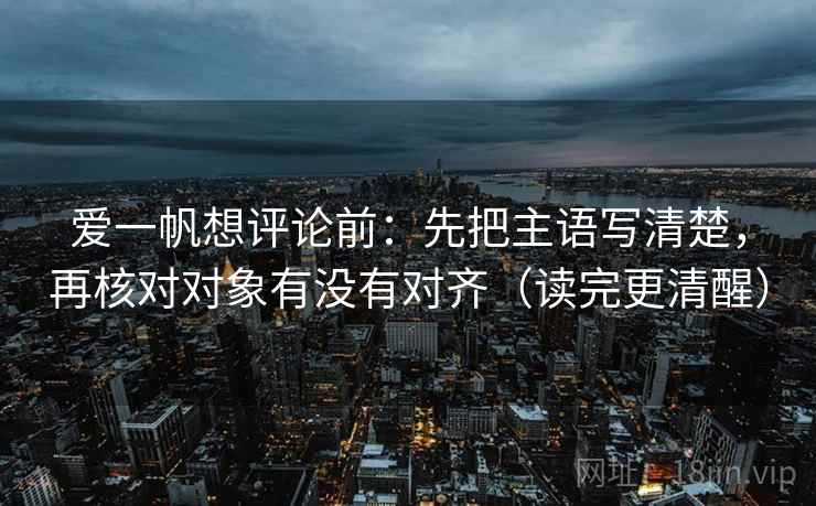 爱一帆想评论前：先把主语写清楚，再核对对象有没有对齐（读完更清醒）
