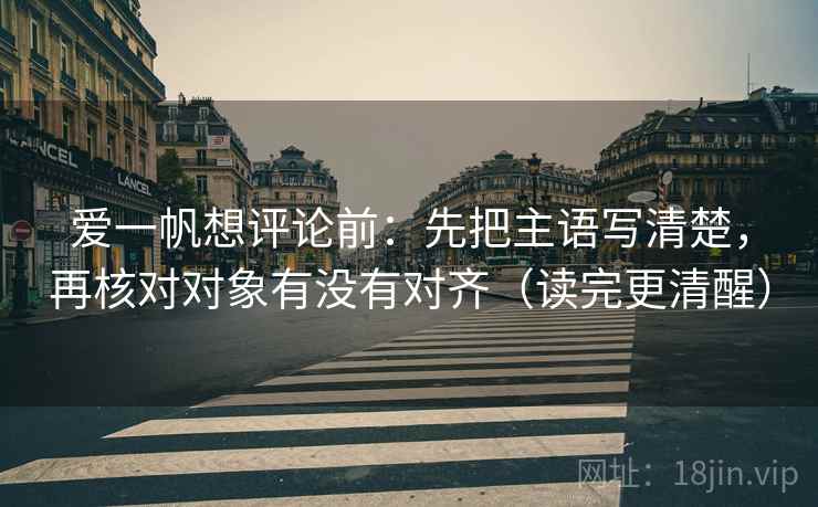 爱一帆想评论前：先把主语写清楚，再核对对象有没有对齐（读完更清醒）