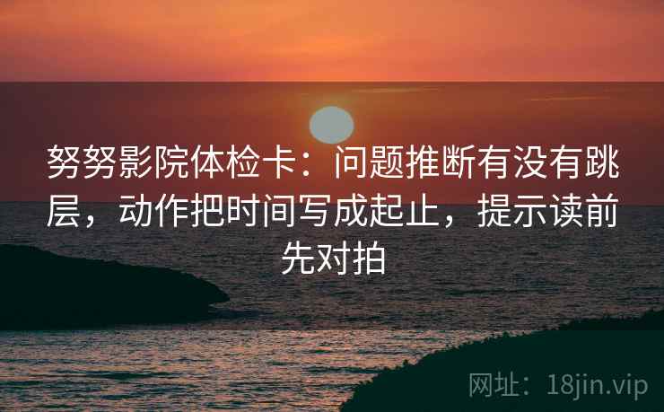 努努影院体检卡:问题推断有没有跳层,动作把时间写成起止,提示读前先对拍 努努影院体检卡:问题推断有没有跳层,动作把时间写成起止,提示读前先对拍
