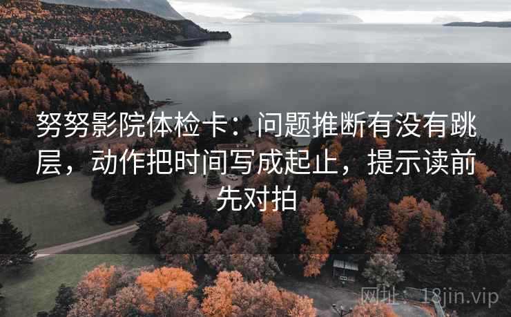 努努影院体检卡:问题推断有没有跳层,动作把时间写成起止,提示读前先对拍 努努影院体检卡:问题推断有没有跳层,动作把时间写成起止,提示读前先对拍
