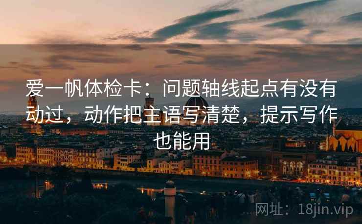 爱一帆体检卡:问题轴线起点有没有动过,动作把主语写清楚,提示写作也能用 爱一帆体检卡:问题轴线起点有没有动过,动作把主语写清楚,提示写作也能用
