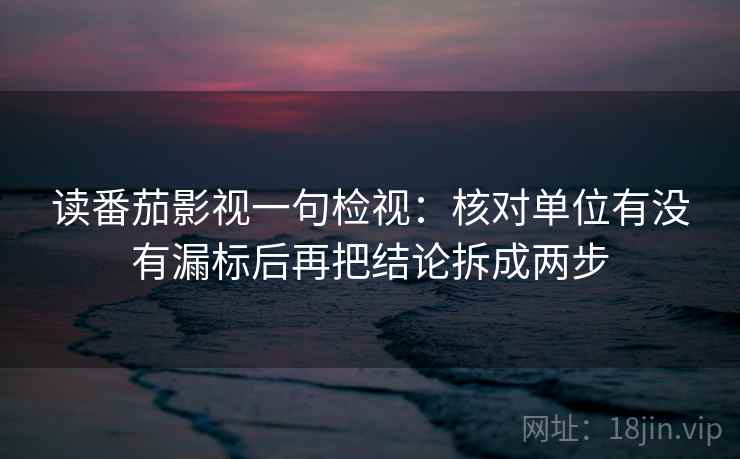 读番茄影视一句检视:核对单位有没有漏标后再把结论拆成两步 读番茄影视一句检视:核对单位有没有漏标后再把结论拆成两步