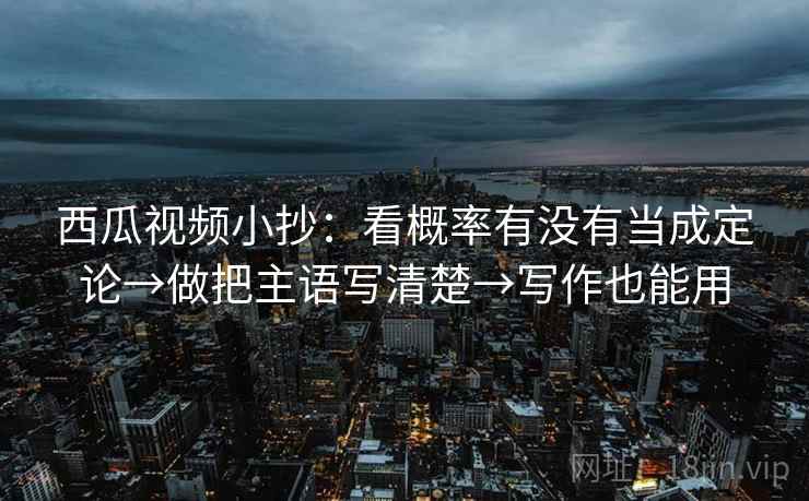 西瓜视频小抄:看概率有没有当成定论→做把主语写清楚→写作也能用 西瓜视频小抄:看概率有没有当成定论→做把主语写清楚→写作也能用