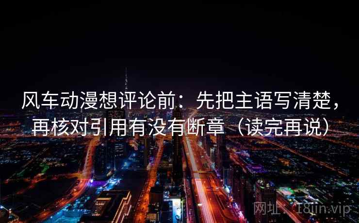 风车动漫想评论前：先把主语写清楚，再核对引用有没有断章（读完再说）