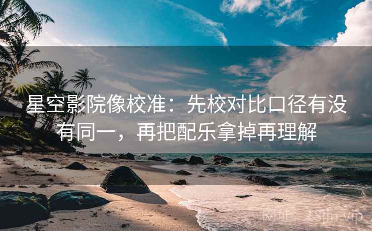 星空影院像校准:先校对比口径有没有同一,再把配乐拿掉再理解 星空影院像校准:先校对比口径有没有同一,再把配乐拿掉再理解