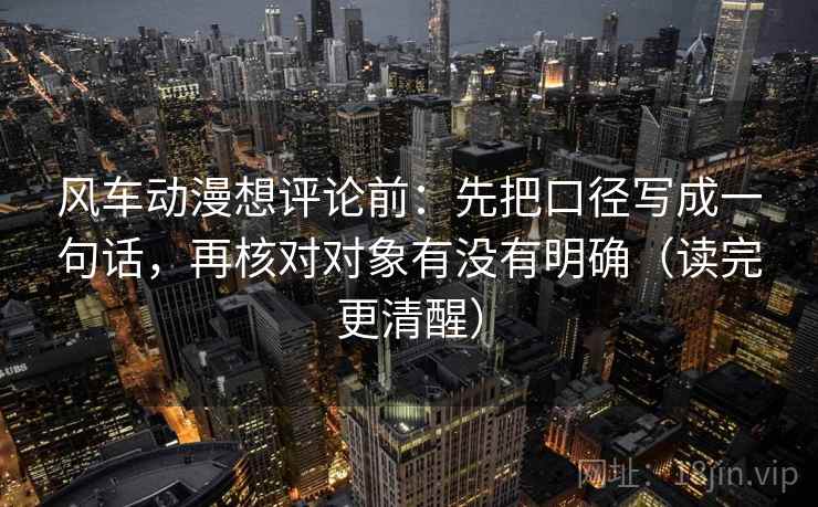 风车动漫想评论前：先把口径写成一句话，再核对对象有没有明确（读完更清醒）